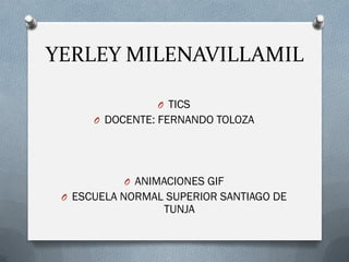 YERLEY MILENAVILLAMIL
O TICS
O DOCENTE: FERNANDO TOLOZA
O ANIMACIONES GIF
O ESCUELA NORMAL SUPERIOR SANTIAGO DE
TUNJA
 