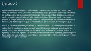 Ejercicio 5
A partir del siguiente supuesto diseñar el modelo entidad-relación: “La clínica “SAN
PATRÁS” necesita llevar un control informatizado de su gestión de pacientes y médicos.
De cada paciente se desea guardar el código, nombre, apellidos, dirección, población,
provincia, código postal, teléfono y fecha de nacimiento. De cada médico se desea
guardar el código, nombre, apellidos, teléfono y especialidad. Se desea llevar el control
de cada uno de los ingresos que el paciente hace en el hospital. Cada ingreso que
realiza el paciente queda registrado en la base de datos. De cada ingreso se guarda el
código de ingreso (que se incrementará automáticamente cada vez que el paciente
realice un ingreso), el número de habitación y cama en la que el paciente realiza el
ingreso y la fecha de ingreso. Un médico puede atender varios ingresos, pero el ingreso
de un paciente solo puede ser atendido por un único médico. Un paciente puede realizar
varios ingresos en el hospital”.
 