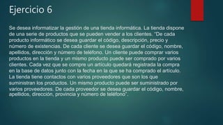 Ejercicio 6
Se desea informatizar la gestión de una tienda informática. La tienda dispone
de una serie de productos que se pueden vender a los clientes. “De cada
producto informático se desea guardar el código, descripción, precio y
número de existencias. De cada cliente se desea guardar el código, nombre,
apellidos, dirección y número de teléfono. Un cliente puede comprar varios
productos en la tienda y un mismo producto puede ser comprado por varios
clientes. Cada vez que se compre un artículo quedará registrada la compra
en la base de datos junto con la fecha en la que se ha comprado el artículo.
La tienda tiene contactos con varios proveedores que son los que
suministran los productos. Un mismo producto puede ser suministrado por
varios proveedores. De cada proveedor se desea guardar el código, nombre,
apellidos, dirección, provincia y número de teléfono”.
 