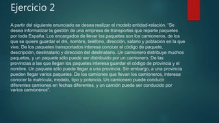 Ejercicio 2
A partir del siguiente enunciado se desea realizar el modelo entidad-relación. “Se
desea informatizar la gestión de una empresa de transportes que reparte paquetes
por toda España. Los encargados de llevar los paquetes son los camioneros, de los
que se quiere guardar el dni, nombre, teléfono, dirección, salario y población en la que
vive. De los paquetes transportados interesa conocer el código de paquete,
descripción, destinatario y dirección del destinatario. Un camionero distribuye muchos
paquetes, y un paquete sólo puede ser distribuido por un camionero. De las
provincias a las que llegan los paquetes interesa guardar el código de provincia y el
nombre. Un paquete sólo puede llegar a una provincia. Sin embargo, a una provincia
pueden llegar varios paquetes. De los camiones que llevan los camioneros, interesa
conocer la matrícula, modelo, tipo y potencia. Un camionero puede conducir
diferentes camiones en fechas diferentes, y un camión puede ser conducido por
varios camioneros”.
 
