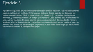 Ejercicio 3
A partir del siguiente enunciado diseñar el modelo entidad-relación. “Se desea diseñar la
base de datos de un Instituto. En la base de datos se desea guardar los datos de los
profesores del Instituto (DNI, nombre, dirección y teléfono). Los profesores imparten
módulos, y cada módulo tiene un código y un nombre. Cada alumno está matriculado en
uno o varios módulos. De cada alumno se desea guardar el nº de expediente, nombre,
apellidos y fecha de nacimiento. Los profesores pueden impartir varios módulos, pero un
módulo sólo puede ser impartido por un profesor. Cada curso tiene un grupo de alumnos,
uno de los cuales es el delegado del grupo”.
 