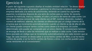Ejercicio 4
A partir del siguiente supuesto diseñar el modelo entidad-relación: “Se desea diseñar
una base de datos para almacenar y gestionar la información empleada por una
empresa dedicada a la venta de automóviles, teniendo en cuenta los siguientes
aspectos: La empresa dispone de una serie de coches para su venta. Se necesita
conocer la matrícula, marca y modelo, el color y el precio de venta de cada coche. Los
datos que interesa conocer de cada cliente son el NIF, nombre, dirección, ciudad y
número de teléfono: además, los clientes se diferencian por un código interno de la
empresa que se incrementa automáticamente cuando un cliente se da de alta en ella.
Un cliente puede comprar tantos coches como desee a la empresa. Un coche
determinado solo puede ser comprado por un único cliente. El concesionario también
se encarga de llevar a cabo las revisiones que se realizan a cada coche. Cada revisión
tiene asociado un código que se incrementa automáticamente por cada revisión que se
haga. De cada revisión se desea saber si se ha hecho cambio de ﬁltro, si se ha hecho
cambio de aceite, si se ha hecho cambio de frenos u otros. Los coches pueden pasar
varias revisiones en el concesionario”.
 