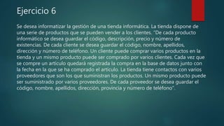 Ejercicio 6
Se desea informatizar la gestión de una tienda informática. La tienda dispone de
una serie de productos que se pueden vender a los clientes. “De cada producto
informático se desea guardar el código, descripción, precio y número de
existencias. De cada cliente se desea guardar el código, nombre, apellidos,
dirección y número de teléfono. Un cliente puede comprar varios productos en la
tienda y un mismo producto puede ser comprado por varios clientes. Cada vez que
se compre un artículo quedará registrada la compra en la base de datos junto con
la fecha en la que se ha comprado el artículo. La tienda tiene contactos con varios
proveedores que son los que suministran los productos. Un mismo producto puede
ser suministrado por varios proveedores. De cada proveedor se desea guardar el
código, nombre, apellidos, dirección, provincia y número de teléfono”.
 