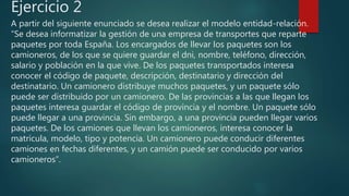 Ejercicio 2
A partir del siguiente enunciado se desea realizar el modelo entidad-relación.
“Se desea informatizar la gestión de una empresa de transportes que reparte
paquetes por toda España. Los encargados de llevar los paquetes son los
camioneros, de los que se quiere guardar el dni, nombre, teléfono, dirección,
salario y población en la que vive. De los paquetes transportados interesa
conocer el código de paquete, descripción, destinatario y dirección del
destinatario. Un camionero distribuye muchos paquetes, y un paquete sólo
puede ser distribuido por un camionero. De las provincias a las que llegan los
paquetes interesa guardar el código de provincia y el nombre. Un paquete sólo
puede llegar a una provincia. Sin embargo, a una provincia pueden llegar varios
paquetes. De los camiones que llevan los camioneros, interesa conocer la
matrícula, modelo, tipo y potencia. Un camionero puede conducir diferentes
camiones en fechas diferentes, y un camión puede ser conducido por varios
camioneros”.
 