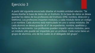 Ejercicio 3
A partir del siguiente enunciado diseñar el modelo entidad-relación. “Se
desea diseñar la base de datos de un Instituto. En la base de datos se desea
guardar los datos de los profesores del Instituto (DNI, nombre, dirección y
teléfono). Los profesores imparten módulos, y cada módulo tiene un código
y un nombre. Cada alumno está matriculado en uno o varios módulos. De
cada alumno se desea guardar el nº de expediente, nombre, apellidos y
fecha de nacimiento. Los profesores pueden impartir varios módulos, pero
un módulo sólo puede ser impartido por un profesor. Cada curso tiene un
grupo de alumnos, uno de los cuales es el delegado del grupo”.
 