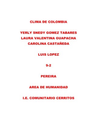 CLIMA DE COLOMBIA
YERLY SNEDY GOMEZ TABARES
LAURA VALENTINA GUAPACHA
CAROLINA CASTAÑEDA
LUIS LOPEZ
9-2
PEREIRA
AREA DE HUMANIDAD
I.E. COMUNITARIO CERRITOS
 