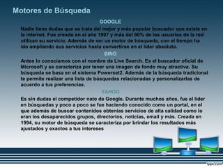 Motores de Búsqueda
GOOGLE
Nadie tiene dudas que se trata del mejor y más popular buscador que existe en
la internet. Fue creado en el año 1997 y más del 90% de los usuarios de la red
utilizan su servicio. Además de ser un motor de búsqueda, con el tiempo ha
ido ampliando sus servicios hasta convertirse en el líder absoluto.
BING
Antes lo conocíamos con el nombre de Live Search. Es el buscador oficial de
Microsoft y se caracteriza por tener una imagen de fondo muy atractiva. Su
búsqueda se basa en el sistema Powerset2. Además de la búsqueda tradicional
te permite realizar una lista de búsquedas relacionadas y personalizarlas de
acuerdo a tus preferencias.
YAHOO
Es sin dudas el competidor nato de Google. Durante muchos años, fue el líder
en búsquedas y poco a poco se fue haciendo conocido como un portal, en el
que además de buscar contenidos obtenías servicios de alta calidad como lo
eran los desaparecidos grupos, directorios, noticias, email y más. Creada en
1994, su motor de búsqueda se caracteriza por brindar los resultados más
ajustados y exactos a tus intereses
 
