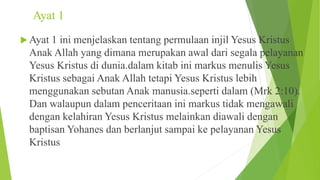 Ayat 1
 Ayat 1 ini menjelaskan tentang permulaan injil Yesus Kristus
Anak Allah yang dimana merupakan awal dari segala pelayanan
Yesus Kristus di dunia.dalam kitab ini markus menulis Yesus
Kristus sebagai Anak Allah tetapi Yesus Kristus lebih
menggunakan sebutan Anak manusia.seperti dalam (Mrk 2:10).
Dan walaupun dalam penceritaan ini markus tidak mengawali
dengan kelahiran Yesus Kristus melainkan diawali dengan
baptisan Yohanes dan berlanjut sampai ke pelayanan Yesus
Kristus
 