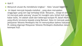  Ayat 2
 Menyuruh utusan-Ku mendahului engkau‘― Kata "utusan"aggelos
 ini dapat merujuk kepada malaikat , yang akan merupakan
singgungan yang lain lagi terhadap kitab Keluaran., tetapi di sini kata
ini merujuk pada seorang "utusan"Ini mungkin satu istilah Injil (yaitu,
kabar baik). Ini adalah salah dari beberapa kutipan PL dalam Markus
yang ditulis terutama kepada orang Romawi. Kata ini merujuk pada
pelayanan Yohanes Pembaptis Hal ini menunjukkan bahwa nubuatan
PL sedang digenapi Pelayanan Yohanes Pembaptis disebutkan dalam
keempat Injil.
 