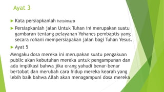 Ayat 3
 Kata persiapkanlah hetoimazo
 Persiapkanlah jalan Untuk Tuhan ini merupakan suatu
gambaran tentang pelayanan Yohanes pembaptis yang
secara rohani mempersiapakan jalan bagi Tuhan Yesus.
 Ayat 5
Mengaku dosa mereka ini merupakan suatu pengakuan
public akan kebutuhan mereka untuk pengampunan dan
ada implikasi bahwa jika orang yahudi benar-benar
bertobat dan merubah cara hidup mereka kearah yang
lebih baik bahwa Allah akan menagampuni dosa mereka
 