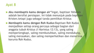 Ayat 8
 Aku membaptis kamu dengan air“Ingat, baptisan Yohanes
adalah bersifat persiapan. Ini tidak menunjuk pada baptisan
Kristen.tetapi juga sebagai tanda pemilikan Kristus
 Membaptis kamu dengan Roh Kudus:Baptisan Roh Kudus
menjadikan setiap orang percaya sebagai bagian dari
anggota tubuh Kristus (1 Korintus 12:13), yang saling
memperlengkapi, saling membutuhkan, saling mendukung,
saling merasakan, dan saling memperhatikan dan menerima
karunia Roh Kudus.
 