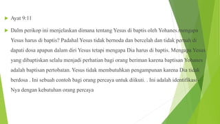  Ayat 9:11
 Dalm perikop ini menjelaskan dimana tentang Yesus di baptis oleh Yohanes.mengapa
Yesus harus di baptis? Padahal Yesus tidak bernoda dan bercelah dan tidak pernah di
dapati dosa apapun dalam diri Yesus tetapi mengapa Dia harus di baptis. Mengapa Yesus
yang dibaptiskan selalu menjadi perhatian bagi orang beriman karena baptisan Yohanes
adalah baptisan pertobatan. Yesus tidak membutuhkan pengampunan karena Dia tidak
berdosa . Ini sebuah contoh bagi orang percaya untuk diikuti. . Ini adalah identifikasi-
Nya dengan kebutuhan orang percaya
 