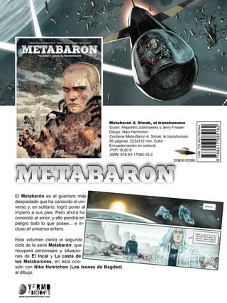 Metabarón 4. Simak, el transhumano
Guión: Alejandro Jodorowsky y Jerry Frissen
Dibujo: Niko Henrichon
Contiene Meta-Baron 4. Simak, le transhumain
56 páginas. 223x312 mm. Color
Encuadernación en cartoné.
PVP: 16,00 €
ISBN: 978-84-17085-16-2
El Metabarón es el guerrero más
despiadado que ha conocido el uni-
verso y, en solitario, logró poner al
imperio a sus pies. Pero ahora ha
conocido el amor, y ello pondrá en
peligro todo lo que posee... e in-
cluso el universo entero.
Este volumen cierra el segundo
ciclo de la serie Metabarón, que
recupera personajes y situacio-
nes de El Incal y La casta de
los Metabarones, en esta oca-
sión con Niko Henrichon (Los leones de Bagdad)
al dibujo.
www.yermoediciones.com
 