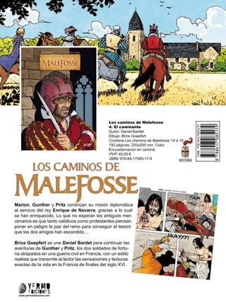 Los caminos de Malefosse
4. El caminante
Guión: Daniel Bardet
Dibujo: Brice Goepfert
Contiene Les chemins de Malefosse 14 a 16
192 páginas. 220x295 mm. Color
Encuadernación en cartoné.
PVP: 40,00 €
ISBN: 978-84-17085-17-9
Marion, Gunther y Pritz continúan su misión diplomática
al servicio del rey Enrique de Navarra, gracias a lo cual
se han enriquecido. Lo que no esperan los antiguos mer-
cenarios es que tanto católicos como protestantes piensan
poner en peligro la paz del reino para conseguir el tesoro
que los dos amigos han escondido…
Brice Goepfert se une Daniel Bardet para continuar las
aventuras de Gunther y Pritz, los dos soldados de fortu-
na atrapados en una guerra civil en Francia, con un estilo
realista que transmite al lector las sensaciones y texturas
exactas de la vida en la Francia de finales del siglo XVI.
www.yermoediciones.com
 