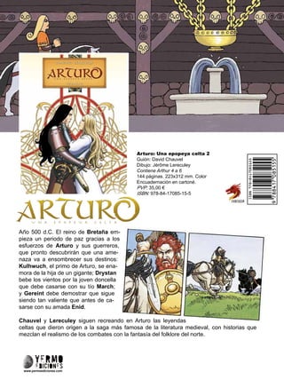 Arturo: Una epopeya celta 2
Guión: David Chauvel
Dibujo: Jérôme Lereculey
Contiene Arthur 4 a 6
144 páginas. 223x312 mm. Color
Encuadernación en cartoné.
PVP: 35,00 €
ISBN: 978-84-17085-15-5
www.yermoediciones.com
Año 500 d.C. El reino de Bretaña em-
pieza un periodo de paz gracias a los
esfuerzos de Arturo y sus guerreros,
que pronto descubrirán que una ame-
naza va a ensombrecer sus destinos:
Kulhwuch, el primo de Arturo, se ena-
mora de la hija de un gigante; Drystan
bebe los vientos por la joven doncella
que debe casarse con su tío March;
y Gereint debe demostrar que sigue
siendo tan valiente que antes de ca-
sarse con su amada Enid.
Chauvel y Lereculey siguen recreando en Arturo las leyendas
celtas que dieron origen a la saga más famosa de la literatura medieval, con historias que
mezclan el realismo de los combates con la fantasía del folklore del norte.
 
