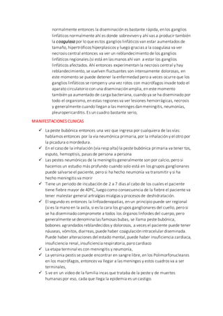 normalmente entonces la diseminación es bastante rápida, en los ganglios
linfáticos normalmente ahí es donde sobreviven y ahí vas a producir también
la coagulasa por lo que es tos ganglios linfáticos van estar aumentados de
tamaño, hipertróficos hiperplasicos y luego gracias a la coagulasa va ver
necrosis central entonces va ver un reblandecimiento de los ganglios
linfáticos regionales.(si está en las manos ahí van a estar los ganglios
linfáticos afectados. Ahí entonces experimentan la necrosis central y hay
reblandecimiento, se vuelven fluctuantes son intensamente dolorosas, en
este momento se puede detener la enfermedad pero a veces ocurre que los
ganglios linfáticos se rompen y una vez rotos con macrófagos invade todo el
aparato circulatorio con una diseminación amplia, en este momento
también ya aumentado de carga bacteriana, cuando ya se ha diseminado por
todo el organismo, en estas regiones va ver lesiones hemorrágicas, necrosis
y generalmente cuando llegan a las meninges dan meningitis, neumonías,
pleuropericarditis. Es un cuadro bastante serio,
MANIFESTACIONES CLINICAS
 La peste bubónica entonces una vez que ingresa por cualquiera de las vías:
hablamos entonces por la vía neumónica primaria, por la inhalación y el otro por
la picadura o mordedura.
 En el caso de la inhalación (vía resp alta) la peste bubónica primaria va tener tos,
esputo, hemoptisis, pasas de persona a persona
 Las pestes neumónicas de la meningitis generalmente son por calcio, pero si
hacemos un estudio más profundo cuando solo está en los grupos ganglionares
puede salvarse el paciente, pero si ha hecho neumonía va transmitir y si ha
hecho meningitis va morir
 Tiene un periodo de incubación de 2 a 7 días al cabo de los cuales el paciente
tiene fiebre mayor de 40ºC, luego como consecuencia de la fiebre el paciente va
tener malestar general artralgias mialgias y procesos de deshidratación.
 El segundo es entonces la linfoadenopatias, en un principio puede ser regional
(si es la mano en la axila, si es la cara los grupos ganglionares del cuello, pero si
se ha diseminado compromete a todos los órganos linfoides del cuerpo, pero
generalmente se denomina las famosas bubas, se llama peste bubónica,
bobones agrandados reblandecidos y dolorosos, a veces el paciente puede tener
náuseas, vómitos, diarreas, puede haber coagulación intracelular diseminada.
Puede haber alteraciones del estado mental, puede haber insuficiencia cardiaca,
insuficiencia renal, insuficiencia respiratoria,paro cardiaco
 La etapa terminal es con meningitis y neumonía,
 La yersinia pestis se puede encontrar en sangre libre, en los Polimorfonucleares
en los macrófagos, entonces va llegar a las meninges y estos cuadros va a ser
terminales,
 S ve en un video de la familia incas que trataba de la peste y de muertes
humanas por eso, cada que llega la epidemia es un castigo.
 