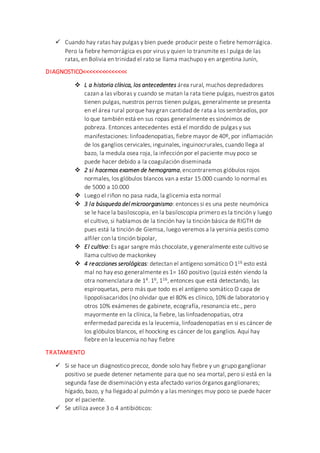  Cuando hay ratas hay pulgas y bien puede producir peste o fiebre hemorrágica.
Pero la fiebre hemorrágica es por virus y quien lo transmite es l pulga de las
ratas, en Bolivia en trinidad el rato se llama machupo y en argentina Junín,
DIAGNOSTICO<<<<<<<<<<<<<<
 L a historia clínica, los antecedentes área rural, muchos depredadores
cazan a las víboras y cuando se matan la rata tiene pulgas, nuestros gatos
tienen pulgas, nuestros perros tienen pulgas, generalmente se presenta
en el área rural porque hay gran cantidad de rata a los sembradíos, por
lo que también está en sus ropas generalmente es sinónimos de
pobreza. Entonces antecedentes está el mordido de pulgas y sus
manifestaciones: linfoadenopatias, fiebre mayor de 40º, por inflamación
de los ganglios cervicales, inguinales, inguinocrurales, cuando llega al
bazo, la medula osea roja, la infección por el paciente muy poco se
puede hacer debido a la coagulación diseminada
 2 si hacemos examen de hemograma,encontraremos glóbulos rojos
normales, los glóbulos blancos van a estar 15.000 cuando lo normal es
de 5000 a 10.000
 Luego el riñon no pasa nada, la glicemia esta normal
 3 la búsqueda del microorganismo: entonces si es una peste neumónica
se le hace la basiloscopia, en la basiloscopia primero es la tinción y luego
el cultivo, si hablamos de la tinción hay la tinción básica de RIGTH de
pues está la tinción de Giemsa, luego veremos a la yersinia pestis como
alfiler con la tinción bipolar,
 El cultivo: Es agar sangre más chocolate, y generalmente este cultivo se
llama cultivo de mackonkey
 4 reacciones serológicas: detectan el antígeno somático O 116 esto está
mal no hay eso generalmente es 1= 160 positivo (quizá estén viendo la
otra nomenclatura de 14. 16, 116, entonces que está detectando, las
espiroquetas, pero más que todo es el antígeno somático O capa de
lipopolisacaridos (no olvidar que el 80% es clínico, 10% de laboratorio y
otros 10% exámenes de gabinete, ecografía, resonancia etc., pero
mayormente en la clínica, la fiebre, las linfoadenopatias, otra
enfermedad parecida es la leucemia, linfoadenopatias en si es cáncer de
los glóbulos blancos, el hoocking es cáncer de los ganglios. Aquí hay
fiebre en la leucemia no hay fiebre
TRATAMIENTO
 Si se hace un diagnostico precoz, donde solo hay fiebre y un grupo ganglionar
positivo se puede detener netamente para que no sea mortal, pero si está en la
segunda fase de diseminación y esta afectado varios órganos ganglionares;
hígado, bazo, y ha llegado al pulmón y a las meninges muy poco se puede hacer
por el paciente.
 Se utiliza avece 3 o 4 antibióticos:
 