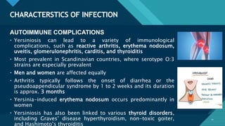 Click to edit Master title style
10
CHARACTERSTICS OF INFECTION
10
AUTOIMMUNE COMPLICATIONS
• Yersiniosis can lead to a variety of immunological
complications, such as reactive arthritis, erythema nodosum,
uveitis, glomerulonephritis, carditis, and thyroiditis
• Most prevalent in Scandinavian countries, where serotype O:3
strains are especially prevalent
• Men and women are affected equally
• Arthritis typically follows the onset of diarrhea or the
pseudoappendicular syndrome by 1 to 2 weeks and its duration
is approx. 3 months
• Yersinia-induced erythema nodosum occurs predominantly in
women
• Yersiniosis has also been linked to various thyroid disorders,
including Graves’ disease hyperthyroidism, non-toxic goiter,
and Hashimoto’s thyroiditis
 
