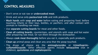 Click to edit Master title style
24
CONTROL MEASURES
24
• Don't serve or eat raw or undercooked meat.
• Drink and serve only pasteurized milk and milk products.
• Wash hands with soap and water before eating and preparing food; before
touching infants or their toys, bottles, or pacifiers; and after contact with
animals or handling raw meat.
• Use separate cutting boards for meat and other foods.
• Clean all cutting boards, countertops, and utensils with soap and hot water
after preparing raw meat. Or run them through the dishwasher.
• Always cook meat thoroughly before you eat it, especially pork products.
• Clean up animal poop and clean any area that the poop touched.
• The drugs of choice are the aminoglycosides or trimethoprim-
sulfamethoxazole. Other effective agents include tetracycline (not in
children), quinolones and cephalosporins
 