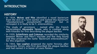 Click to edit Master title style
3
INTRODUCTION
3
HISTORY
• In 1934, McIver and Pike identified a novel bacterium
from the skin of a farm worker and named this bacterium
“Flavobacterium pseudomallei Whitmore” but in
retrospect it is likely to be Y. enterocolitica.
• The study of yersiniosis – named after the French
bacteriologist Alexandre Yersin, who is credited along
with Kitasato for first describing the plague bacillus
• In 1939, Schleifstein and Coleman recorded the similarity
between McIver and Pike’s microbe and few they found
and they proposed the name “Bacterium enterocoliticum”
for this organism.
• In 1944, Van Loghen proposed the name Yersinia after
Alexandre Yersin, who first described the plague bacillus
and had named it in honor of Louis Pasteur.
 