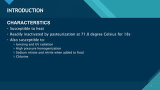 Click to edit Master title style
5
INTRODUCTION
5
CHARACTERSTICS
• Susceptible to heat
• Readily inactivated by pasteurization at 71.8 degree Celsius for 18s
• Also susceptible to:
 Ionizing and UV radiation
 High pressure homogenization
 Sodium nitrate and nitrite when added to food
 Chlorine
 