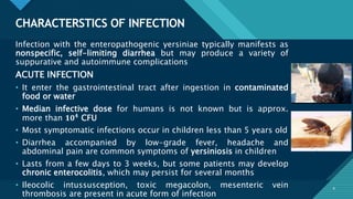 Click to edit Master title style
8
CHARACTERSTICS OF INFECTION
8
Infection with the enteropathogenic yersiniae typically manifests as
nonspecific, self-limiting diarrhea but may produce a variety of
suppurative and autoimmune complications
ACUTE INFECTION
• It enter the gastrointestinal tract after ingestion in contaminated
food or water
• Median infective dose for humans is not known but is approx.
more than 𝟏𝟎𝟒 CFU
• Most symptomatic infections occur in children less than 5 years old
• Diarrhea accompanied by low-grade fever, headache and
abdominal pain are common symptoms of yersiniosis in children
• Lasts from a few days to 3 weeks, but some patients may develop
chronic enterocolitis, which may persist for several months
• Ileocolic intussusception, toxic megacolon, mesenteric vein
thrombosis are present in acute form of infection
 