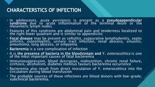 Click to edit Master title style
9
CHARACTERSTICS OF INFECTION
9
• In adolescents, acute yersiniosis is present as a pseudoappendicular
syndrome due to acute inflammation of the terminal ileum or the
mesenteric lymph nodes
• Features of this syndrome are abdominal pain and tenderness localized to
the right lower quadrant and is similar to appendicitis
• Focal disease may be present as cellulitis, suppurative lymphadenitis, septic
arthritis, osteomyelitis, urinary tract infection, renal abscess, sinusitis,
pneumonia, lung abscess, or empyema
• Bacteremia is a rare complication of infection
• It is the presence of bacteria in the bloodstream and Y. enterocolitica is one
of the most important causes of fatal bacteremia
• Immunosuppression, blood dyscrasias, malnutrition, chronic renal failure,
cirrhosis, alcoholism, diabetes mellitus favours bacteremia occurrence
• Bacteremia also result from direct inoculation of Y. enterocolitica into the
circulation during blood transfusion
• The probable sources of these infections are blood donors with low-grade,
subclinical bacteremia.
 