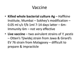 Vaccine
• Killed whole bacterial culture Ag – Haffkine
Institute, Mumbai – Sokhey’s modification –
0.05 ml s/c f/b 1ml 7-14 days latter – 6m-
Immunity 6m – not very effective
• Live vaccine – two avirulent strains of Y. pestis
– Otten’s Tjiwidej strain from Jawa & Girard’s
EV 76 strain from Malagasey – difficult to
prepare & impracticle
 