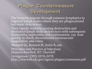  An aerosolized plague weapon could cause fever,
cough, chest pain,
 and hemoptysis with signs consistent with severe
pneumonia 1 to 6 days after exposure.
 Rapid evolution of disease would occur in the 2 to 4
days after symptom onset
 and would lead to septic shock with high mortality
without early treatment. Early treatment
 and prophylaxis with streptomycin or gentamicin or
the tetracycline or fluoroquinolone
 classes of antimicrobials would be advised.
 JAMA. 2000;283:2281-2290 www.jama.com
 http://www.bt.cdc.gov/agent/plague/consensus.pdf
 
