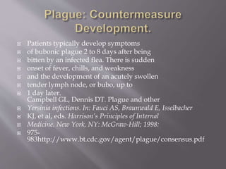  Plague Following Use of a Biological Weapon
 The epidemiology of plague following its use as a biological
weapon would differ substantially from that of naturally
occurring infection.
 Intentional dissemination of plague would most probably occur
via an aerosol of Y pestis, a mechanism that has been shown to
produce disease in nonhuman primates.
 A pneumonic plague outbreak would result with symptoms
initially resembling those of other severe respiratory illnesses.
 The size of the outbreak would depend on factors including the
quantity of biological agent used, characteristics of the strain,
environmental conditions, and methods of aerosolization.
 Symptoms would begin to occur 1 to 6 days following exposure,
and people would die quickly following onset of symptoms.
 http://www.bt.cdc.gov/agent/plague/consensus.pdf
 