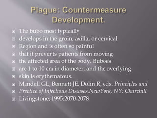 The bacteria migrate through cutaneo-lymphatics to
regional lymph nodes where they are phagocytosed
but resist destruction.
They rapidly multiply causing destruction and
necrosis of lymph node architecture with subsequent
bacteremia, septicemia, and endotoxemia can lead
quickly to shock, disseminated intravascular
coagulation, and coma.
Mandell GL, Bennett JE, Dolin R, eds.
Principles and Practice of Infectious Diseases.
NewYork, NY: Churchill
Livingstone; 1995:2070-2078
http://www.bt.cdc.gov/agent/plague/consensus.pdf
 
