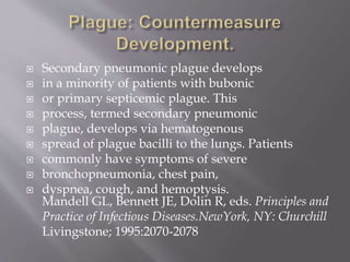  The bubo most typically
 develops in the groin, axilla, or cervical
 Region and is often so painful
 that it prevents patients from moving
 the affected area of the body. Buboes
 are 1 to 10 cm in diameter, and the overlying
 skin is erythematous.
 Mandell GL, Bennett JE, Dolin R, eds. Principles and
 Practice of Infectious Diseases.NewYork, NY: Churchill
 Livingstone; 1995:2070-2078
 
