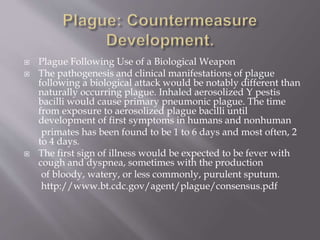  Septicemic plague may lead to disseminated
intravascular coagulation, necrosis of
small vessels, and purpuric skin lesions.
Gangrene of regions such as the digits and
nose may also occur
in advanced disease, a process believed
responsible for the name black death in the
second plague pandemic.
 