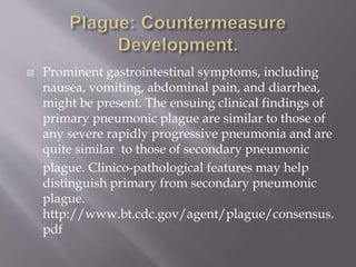  Secondary pneumonic plague develops
in a minority of patients with bubonic or primary
septicemic plague. This process, termed secondary
pneumonic plague, develops via hematogenous
spread of plague bacilli to the lungs. Patients
commonly have symptoms of severe
bronchopneumonia, chest pain, dyspnea, cough,
and hemoptysis.
Mandell GL, Bennett JE, Dolin R, eds. Principles and
Practice of Infectious Diseases.NewYork, NY: Churchill
Livingstone; 1995:2070-2078
 