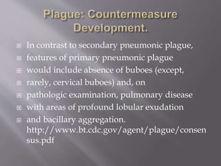  Plague Following Use of a Biological Weapon
 The pathogenesis and clinical manifestations of plague
following a biological attack would be notably different than
naturally occurring plague. Inhaled aerosolized Y pestis
bacilli would cause primary pneumonic plague. The time
from exposure to aerosolized plague bacilli until
development of first symptoms in humans and nonhuman
primates has been found to be 1 to 6 days and most often, 2
to 4 days.
 The first sign of illness would be expected to be fever with
cough and dyspnea, sometimes with the production
of bloody, watery, or less commonly, purulent sputum.
http://www.bt.cdc.gov/agent/plague/consensus.pdf
 