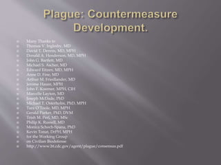  Working Group Recommendations for Treatment of Patients With
Pneumonic
 Plague in the Contained and Mass Casualty Settings and for Post-
exposure Prophylaxis*
 Patient Category Recommended Therapy
 Contained Casualty Setting
 Adults Preferred choices
 Streptomycin, 1 g IM twice daily
 Gentamicin, 5 mg/kg IM or IV once daily or 2 mg/kg loading dose
followed
 by 1.7 mg/kg IM or IV 3 times daily†
 Alternative choices
 Doxycycline, 100 mg IV twice daily or 200 mg IV once daily
 Ciprofloxacin, 400 mg IV twice daily‡
 Chloramphenicol, 25 mg/kg IV 4 times daily
 http://www.bt.cdc.gov/agent/plague/consensus.pdf
 
