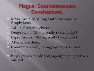  Mass Casualty Setting and Postexposure
Prophylaxis.
 Adults Preferred choices
 Doxycycline, 100 mg orally twice daily††
 Ciprofloxacin, 500 mg orally twice daily‡
 Alternative choice
 Chloramphenicol, 25 mg/kg orally 4 times
daily
 http://www.bt.cdc.gov/agent/plague/consen
sus.pdf
 