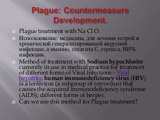  Plague treatment with Na Cl O.
 Использование: медицина, для лечения острой и
хронической генерализированной вирусной
инфекции, а именно, гепатита С, герпеса, ВИЧ-
инфекции.
 Method of treatment with Sodium hypochlorite
currently in use in medical practice for treatment
of different forms of Viral Infections - Viral
hepatitis; human immunodeficiency virus (HIV)
is a lentivirus (a subgroup of retrovirus) that
causes the acquired immunodeficiency syndrome
(AIDS); different forms of herpes.
 Can we use this method for Plague treatment?
 