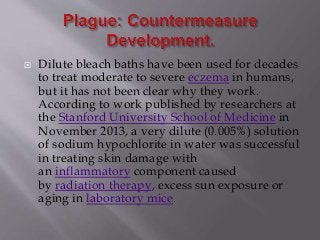  Dilute bleach baths have been used for decades
to treat moderate to severe eczema in humans,
but it has not been clear why they work.
According to work published by researchers at
the Stanford University School of Medicine in
November 2013, a very dilute (0.005%) solution
of sodium hypochlorite in water was successful
in treating skin damage with
an inflammatory component caused
by radiation therapy, excess sun exposure or
aging in laboratory mice.
 