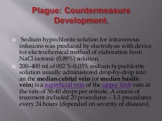  Sodium hypochlorite solution for intravenous
infusions was produced by electrolysis with device
for electrochemical method of elaboration from
NaCl isotonic (0,89%) solution.
 200–400 ml of 002 %-0,03% sodium hypochlorite
solution usually administered drop-by-drop into
an the median cubital vein (or median basilic
vein) is a superficial vein of the upper limb vein at
the rate of 30-40 drops per minute. A course of
treatment included 20 procedures – 1-3 procedures
every 24 hours (depended on severity of diseases).
 