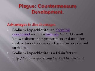 Advantages & disadvantages.
1. Sodium hypochlorite is a chemical
compound with the formula Na Cl O - well
known disinectant preparation and used for
destruction of viruses and bacteria on external
surfaces.
2. Sodium hypochlorite is a Disinfectant.
3. http://en.wikipedia.org/wiki/Disinfectant
 