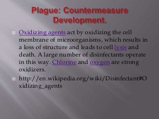  Oxidizing agents act by oxidizing the cell
membrane of microorganisms, which results in
a loss of structure and leads to cell lysis and
death. A large number of disinfectants operate
in this way. Chlorine and oxygen are strong
oxidizers.
 http://en.wikipedia.org/wiki/Disinfectant#O
xidizing_agents
 