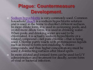  Sodium hypochlorite is very commonly used. Common
household bleach is a sodium hypochlorite solution
and is used in the home to disinfect different surfaces.
In more dilute form, it is used in swimming pools, and
in still more dilute form, it is used in drinking water.
When pools and drinking water are said to be
chlorinated, it is actually sodium hypochlorite or a
related compound—not pure chlorine—that is being
used. Chlorine partly reacts with proteinaceous liquids
such as blood to form non-oxidizing N-chloro
compounds, and thus higher concentrations must be
used if disinfecting surfaces after blood spills.
 In more diluted and ionized form can be used for I/V
administration and treatment for deadly, severe form
of viral or bacterial infection.
 