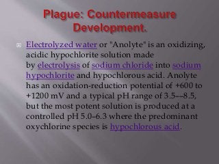 Electrolyzed water or "Anolyte" is an oxidizing,
acidic hypochlorite solution made
by electrolysis of sodium chloride into sodium
hypochlorite and hypochlorous acid. Anolyte
has an oxidation-reduction potential of +600 to
+1200 mV and a typical pH range of 3.5––8.5,
but the most potent solution is produced at a
controlled pH 5.0–6.3 where the predominant
oxychlorine species is hypochlorous acid.
 