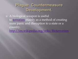  Plague is primarily a disease of rodents and
their fleas, which can infect humans. It is
transmitted between rodents by rodent fleas,
and can be transmitted to people when infected
rodent fleas bite them.
 As with many primarily zoo-notic diseases,
plague is a very severe disease in people, with
case fatality rates of 50-60% if left untreated.
[WHO ]
 