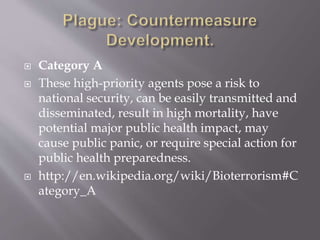  Under current United States law, bio-agents which
have been declared by the U.S. Department of Health
and Human Services or the U.S. Department of
Agriculture to have the "potential to pose a severe
threat to public health and safety" are officially defined
as "select agents". The CDC categorizes these agents (A,
B or C) and administers the Select Agent Program,
which regulates the laboratories which may possess,
use, or transfer select agents within the United States.
As with US attempts to categorize harmful recreational
drugs, designer viruses are not yet categorized and
avian H5N1 has been shown to achieve high mortality
and human-communication in a laboratory setting.
 http://en.wikipedia.org/wiki/Bioterrorism#Category
_A
 