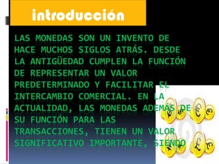 introducción
LAS MONEDAS SON UN INVENTO DE
HACE MUCHOS SIGLOS ATRÁS. DESDE
LA ANTIGÜEDAD CUMPLEN LA FUNCIÓN
DE REPRESENTAR UN VALOR
PREDETERMINADO Y FACILITAR EL
INTERCAMBIO COMERCIAL. EN LA
ACTUALIDAD, LAS MONEDAS ADEMÁS DE
SU FUNCIÓN PARA LAS
TRANSACCIONES, TIENEN UN VALOR
SIGNIFICATIVO IMPORTANTE, SIENDO
 
