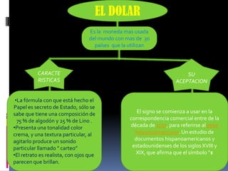 EL DOLAR
                                  Es la moneda mas usada
                                  del mundo con mas de 30
                                    países que la utilizan



           CARACTE                                                       SU
           RISTICAS                                                  ACEPTACION


 •La fórmula con que está hecho el
Papel es secreto de Estado, sólo se
sabe que tiene una composición de                    El signo se comienza a usar en la
  75 % de algodón y 25 % de Lino .                correspondencia comercial entre de la
•Presenta una tonalidad color                     década de 1770, para referirse al peso
crema, y una textura particular, al                 hispanoamericano. Un estudio de
agitarlo produce un sonido                          documentos hispanoamericanos y
particular llamado " carteo”                       estadounidenses de los siglos XVIII y
•El retrato es realista, con ojos que               XIX, que afirma que el símbolo "$
parecen que brillan.
 