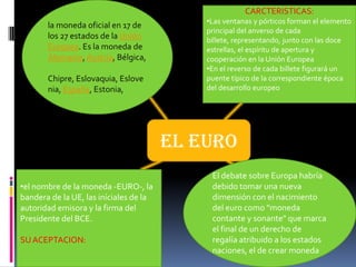 CARCTERISTICAS:
                                            •Las ventanas y pórticos forman el elemento
       la moneda oficial en 17 de
                                            principal del anverso de cada
       los 27 estados de la Unión           billete, representando, junto con las doce
       Europea. Es la moneda de             estrellas, el espíritu de apertura y
       Alemania, Austria, Bélgica,          cooperación en la Unión Europea
                                            •En el reverso de cada billete figurará un
       Chipre, Eslovaquia, Eslove           puente típico de la correspondiente época
       nia, España, Estonia,                del desarrollo europeo




                                        EL EURO
                                             El debate sobre Europa habría
•el nombre de la moneda -EURO-, la           debido tomar una nueva
bandera de la UE, las iníciales de la        dimensión con el nacimiento
autoridad emisora y la firma del             del euro como "moneda
Presidente del BCE.                          contante y sonante" que marca
                                             el final de un derecho de
SU ACEPTACION:                               regalía atribuido a los estados
                                             naciones, el de crear moneda
 
