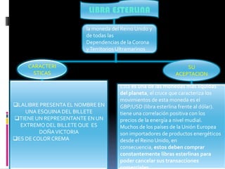 LIBRA ESTERLINA

                       la moneda del Reino Unido y
                       de todas las
                       Dependencias de la Corona
                       y Territorios Ultramarinos


     CARACTERI                                                 SU
       STICAS                                              ACEPTACION

                                    Esta es una de las monedas más líquidas
                                    del planeta, el cruce que caracteriza los
                                    movimientos de esta moneda es el
LALIBRE PRESENTA EL NOMBRE EN      GBP/USD (libra esterlina frente al dólar).
    UNA ESQUINA DEL BILLETE         tiene una correlación positiva con los
TIENE UN REPRESENTANTE EN UN       precios de la energía a nivel mudial.
  EXTREMO DEL BILLETE QUE ES        Muchos de los países de la Unión Europea
         DOÑA VICTORIA              son importadores de productos energéticos
ES DE COLOR CREMA                  desde el Reino Unido, en
                                    consecuencia, estos deben comprar
                                    constantemente libras esterlinas para
                                    poder cancelar sus transacciones
 